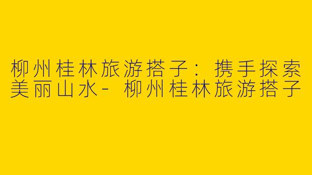 柳州桂林旅游搭子：携手探索美丽山水-柳州桂林旅游搭子