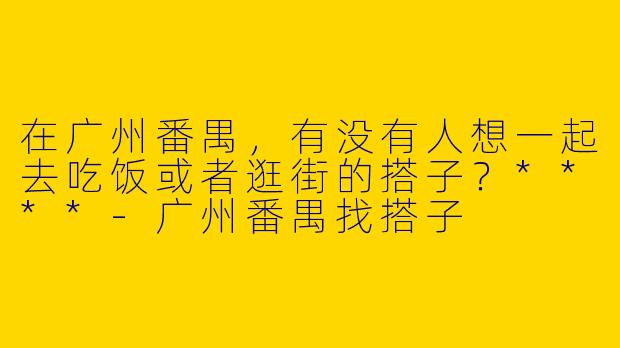 在广州番禺,有没有人想一起去吃饭或者逛街的搭子?****