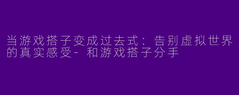 当游戏搭子变成过去式:告别虚拟世界的真实感受