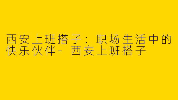 西安上班搭子:职场生活中的快乐伙伴