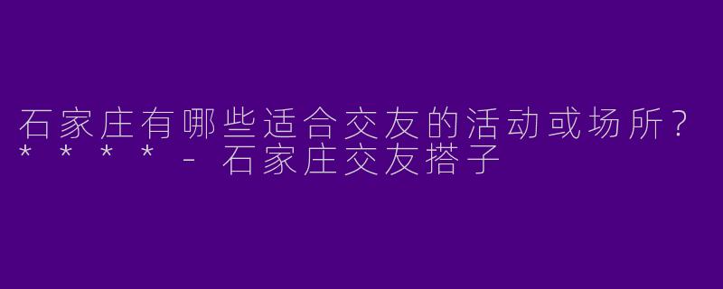 石家庄有哪些适合交友的活动或场所？****-石家庄交友搭子