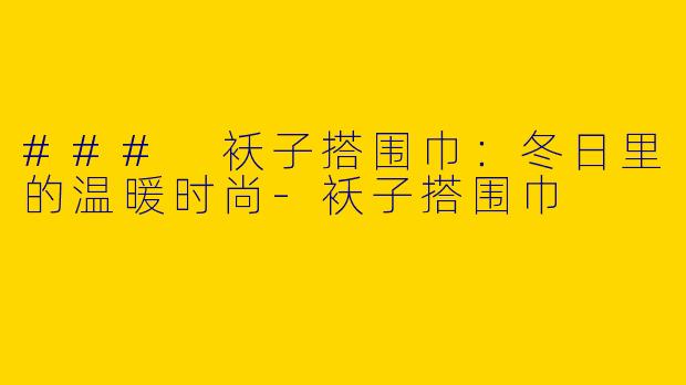 ### 袄子搭围巾：冬日里的温暖时尚-袄子搭围巾
