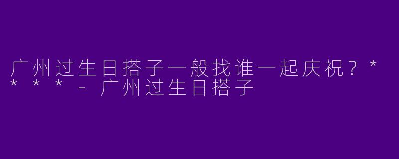 广州过生日搭子一般找谁一起庆祝?****