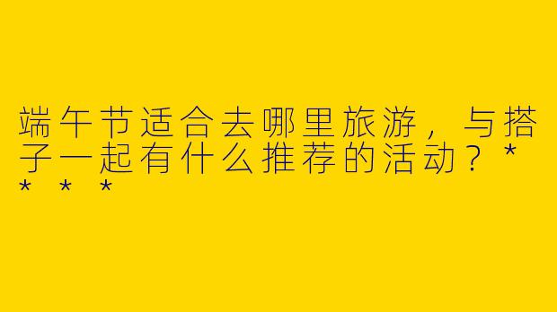 端午节适合去哪里旅游，与搭子一起有什么推荐的活动？****