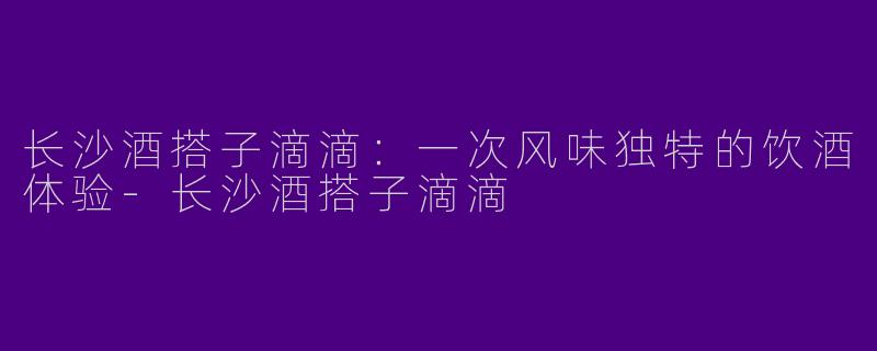 长沙酒搭子滴滴：一次风味独特的饮酒体验-长沙酒搭子滴滴