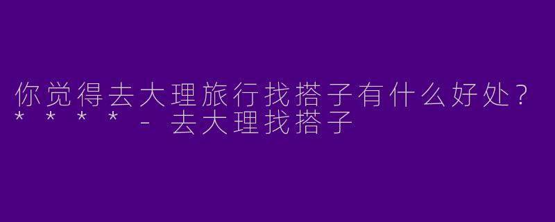 你觉得去大理旅行找搭子有什么好处?****