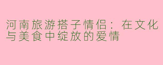 河南旅游搭子情侣：在文化与美食中绽放的爱情