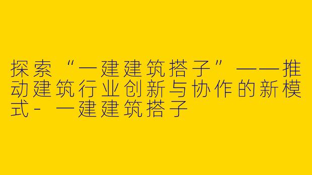 探索“一建建筑搭子”——推动建筑行业创新与协作的新模式-一建建筑搭子
