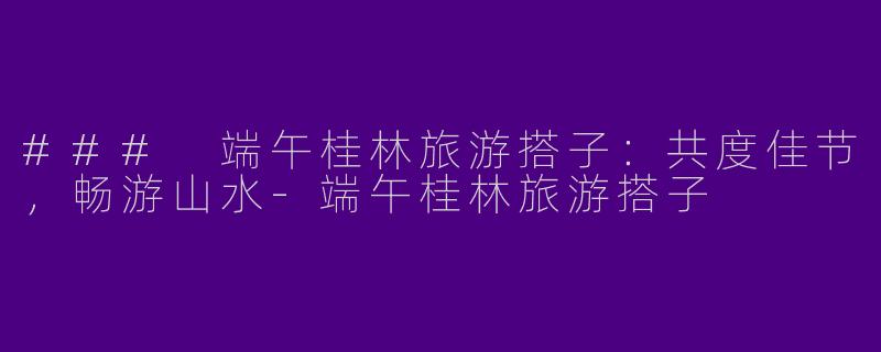 ### 端午桂林旅游搭子：共度佳节，畅游山水-端午桂林旅游搭子