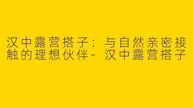 汉中露营搭子：与自然亲密接触的理想伙伴-汉中露营搭子