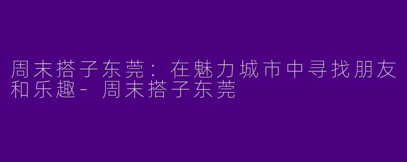 周末搭子东莞：在魅力城市中寻找朋友和乐趣