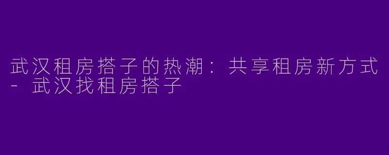 武汉租房搭子的热潮：共享租房新方式-武汉找租房搭子