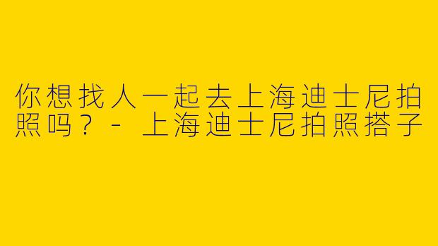 你想找人一起去上海迪士尼拍照吗？