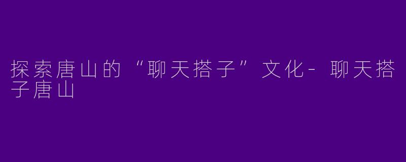 探索唐山的“聊天搭子”文化-聊天搭子唐山