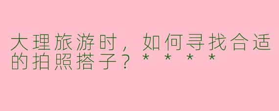 大理旅游时，如何寻找合适的拍照搭子？****