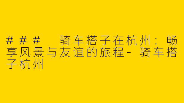 ### 骑车搭子在杭州：畅享风景与友谊的旅程-骑车搭子杭州