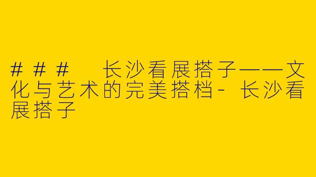 ### 长沙看展搭子——文化与艺术的完美搭档-长沙看展搭子