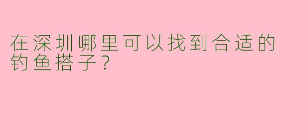 在深圳哪里可以找到合适的钓鱼搭子?