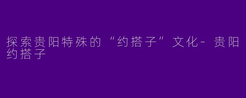 探索贵阳特殊的“约搭子”文化-贵阳约搭子