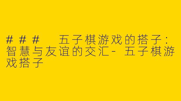 ### 五子棋游戏的搭子：智慧与友谊的交汇-五子棋游戏搭子