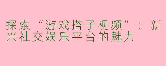 探索“游戏搭子视频”：新兴社交娱乐平台的魅力
