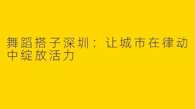 舞蹈搭子深圳：让城市在律动中绽放活力