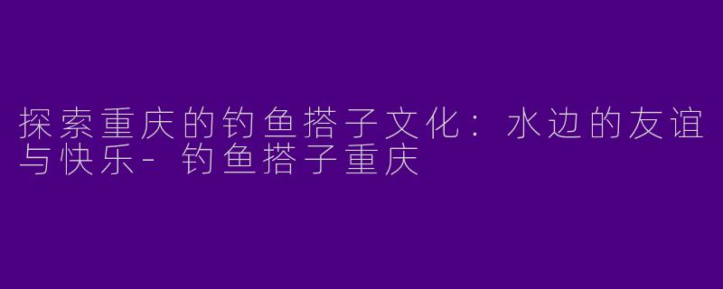 探索重庆的钓鱼搭子文化：水边的友谊与快乐-钓鱼搭子重庆