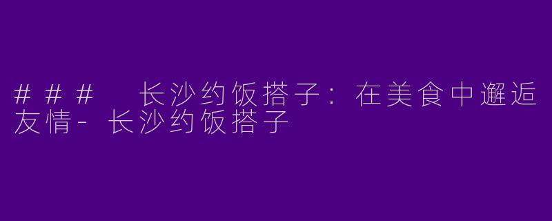 ### 长沙约饭搭子：在美食中邂逅友情-长沙约饭搭子