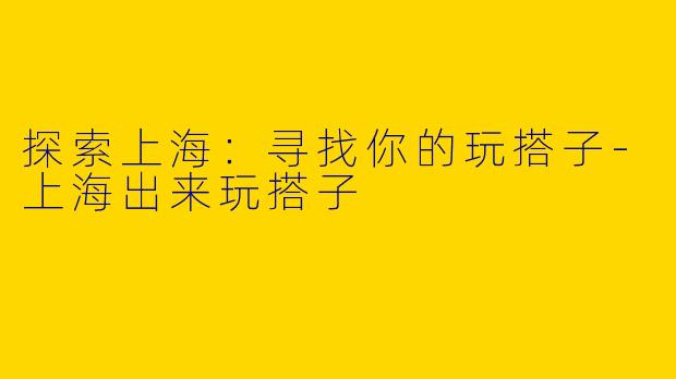 探索上海：寻找你的玩搭子-上海出来玩搭子