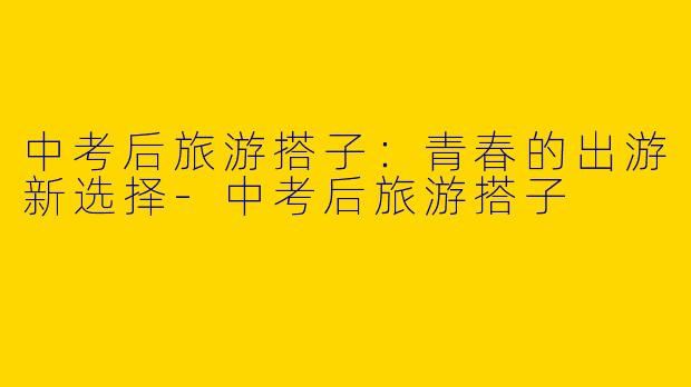 中考后旅游搭子：青春的出游新选择-中考后旅游搭子