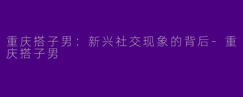 重庆搭子男：新兴社交现象的背后