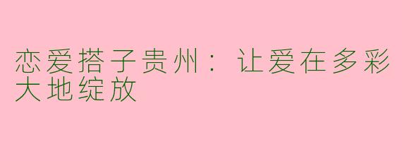 恋爱搭子贵州:让爱在多彩大地绽放