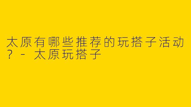 太原有哪些推荐的玩搭子活动?