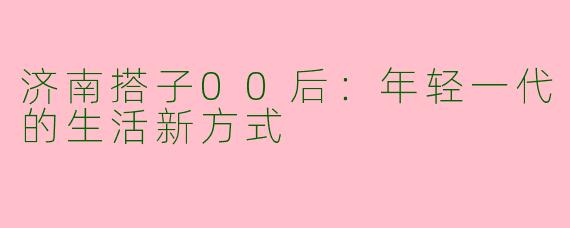 济南搭子00后:年轻一代的生活新方式