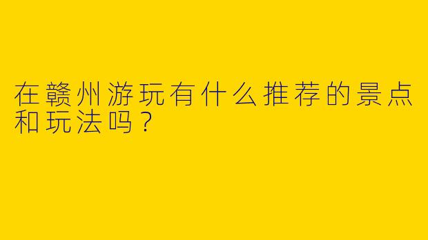 在赣州游玩有什么推荐的景点和玩法吗？  