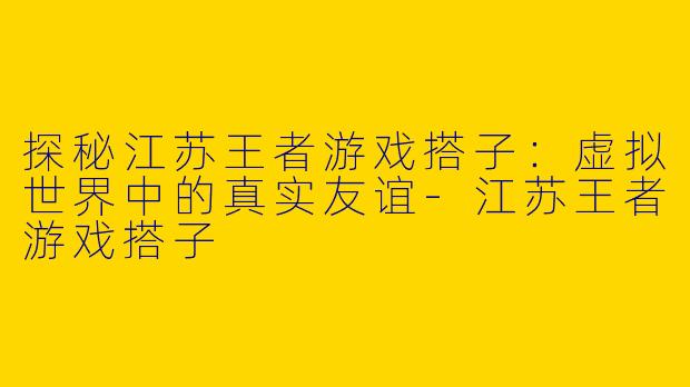 探秘江苏王者游戏搭子：虚拟世界中的真实友谊-江苏王者游戏搭子