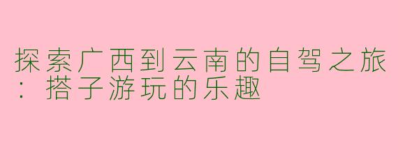 探索广西到云南的自驾之旅：搭子游玩的乐趣
