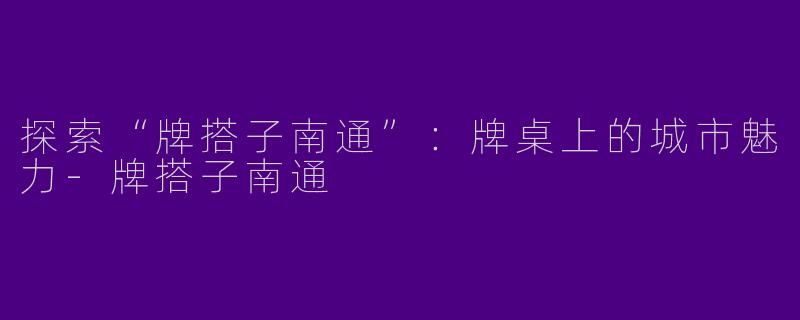 探索“牌搭子南通”：牌桌上的城市魅力