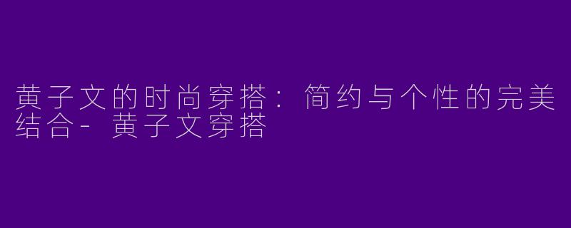 黄子文的时尚穿搭：简约与个性的完美结合-黄子文穿搭