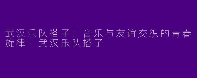 武汉乐队搭子：音乐与友谊交织的青春旋律
