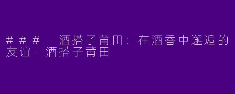 ### 酒搭子莆田：在酒香中邂逅的友谊