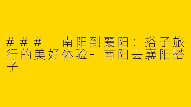### 南阳到襄阳：搭子旅行的美好体验-南阳去襄阳搭子