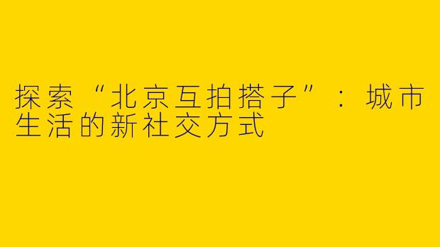 探索“北京互拍搭子”：城市生活的新社交方式