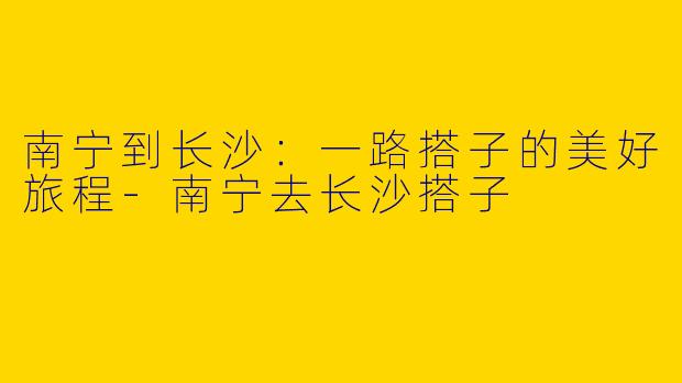 南宁到长沙：一路搭子的美好旅程-南宁去长沙搭子