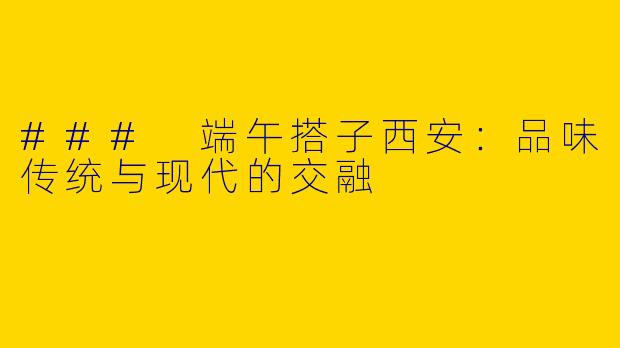 ### 端午搭子西安：品味传统与现代的交融