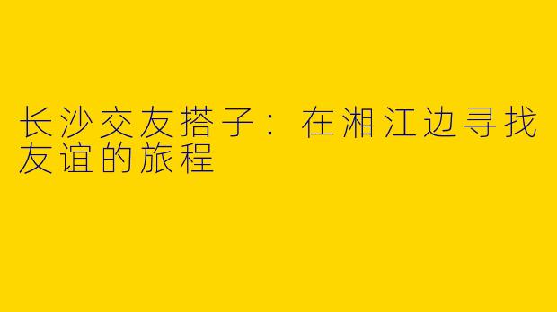 长沙交友搭子：在湘江边寻找友谊的旅程
