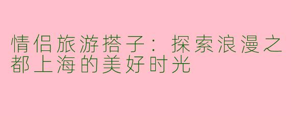 情侣旅游搭子：探索浪漫之都上海的美好时光