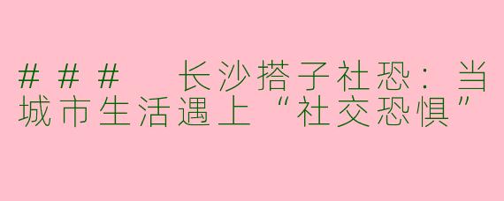 ### 长沙搭子社恐：当城市生活遇上“社交恐惧”
