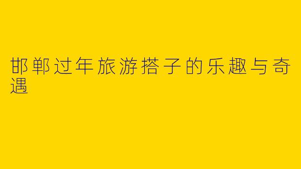 邯郸过年旅游搭子的乐趣与奇遇
