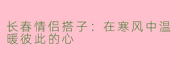 长春情侣搭子：在寒风中温暖彼此的心